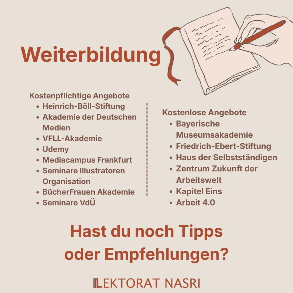Weiterbildung.
Kostenpflichtige Angebote:
1. Heinrich-Böll-Stiftung
2. Akademie der Deutschen Medien
3. VFLL-Akademie
4. Udemy
5. Mediacampus Frankfurt
6. Seminare Illustratoren Organisation
7. BücherFrauen Akademie
8. Seminare VdÜ
Kostenlose Angebote:
1. Bayerische Museumsakademie
2. Friedrich-Ebert-Stiftung
3. Haus der Selbstständigen
4. Zentrum Zukunft der Arbeitswelt
5. Kapitel Eins
6. Arbeit 4.0
Hast du noch Tipps oder Empfehlungen?