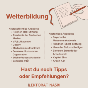 Weiterbildung. Kostenpflichtige Angebote: 1. Heinrich-Böll-Stiftung 2. Akademie der Deutschen Medien 3. VFLL-Akademie 4. Udemy 5. Mediacampus Frankfurt 6. Seminare Illustratoren Organisation 7. BücherFrauen Akademie 8. Seminare VdÜ Kostenlose Angebote: 1. Bayerische Museumsakademie 2. Friedrich-Ebert-Stiftung 3. Haus der Selbstständigen 4. Zentrum Zukunft der Arbeitswelt 5. Kapitel Eins 6. Arbeit 4.0 Hast du noch Tipps oder Empfehlungen?